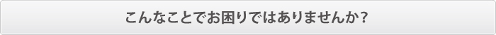 こんなことでお困りではありませんか? こんなことでお困りではありませんか?