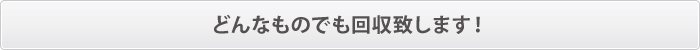 どんなものでも回収致します! どんなものでも回収致します!