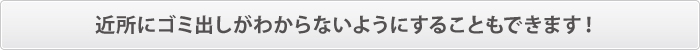 近所にゴミ出しがわからないようにすることもできます! 近所にゴミ出しがわからないようにすることもできます!
