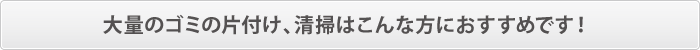 大量のゴミの片付け、清掃はこんな方におすすめです! 大量のゴミの片付け、清掃はこんな方におすすめです!